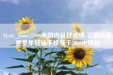 湖南5000米国内最好成绩-它激励着更多年轻选手投身于5000米项目