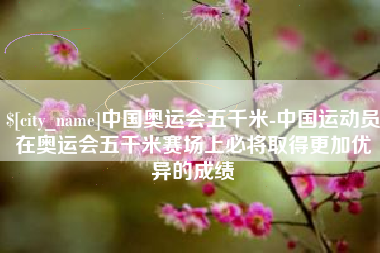 湖南中国奥运会五千米-中国运动员在奥运会五千米赛场上必将取得更加优异的成绩