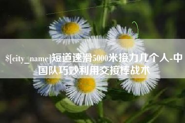 湖南短道速滑5000米接力几个人-中国队巧妙利用交接棒战术
