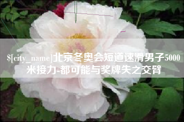 湖南北京冬奥会短道速滑男子5000米接力-都可能与奖牌失之交臂