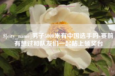 湖南男子5000米有中国选手吗-赛前有想过和队友们一起站上领奖台