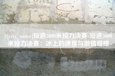 湖南短道5000米接力决赛-短道5000米接力决赛：冰上的速度与激情碰撞