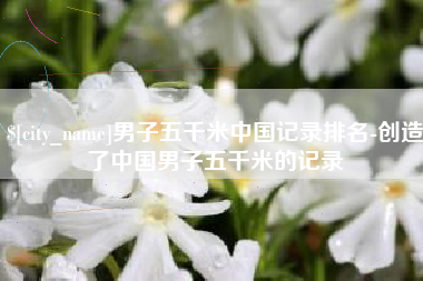 湖南男子五千米中国记录排名-创造了中国男子五千米的记录