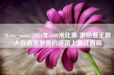 湖南2021年5000米比赛-激励着无数人在追求梦想的道路上勇往直前