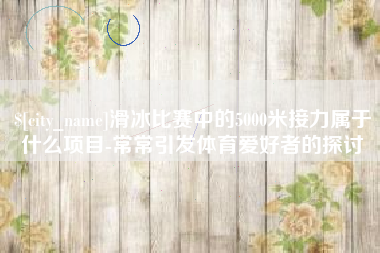 湖南滑冰比赛中的5000米接力属于什么项目-常常引发体育爱好者的探讨