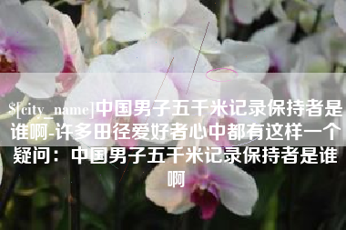湖南中国男子五千米记录保持者是谁啊-许多田径爱好者心中都有这样一个疑问：中国男子五千米记录保持者是谁啊