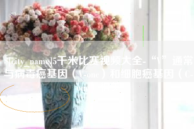 湖南5千米比赛视频大全-“V”通常与病毒癌基因（V-onc）和细胞癌基因（C-onc）相关