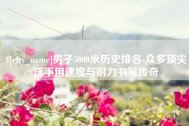 湖南男子5000米历史排名-众多顶尖选手用速度与耐力书写传奇
